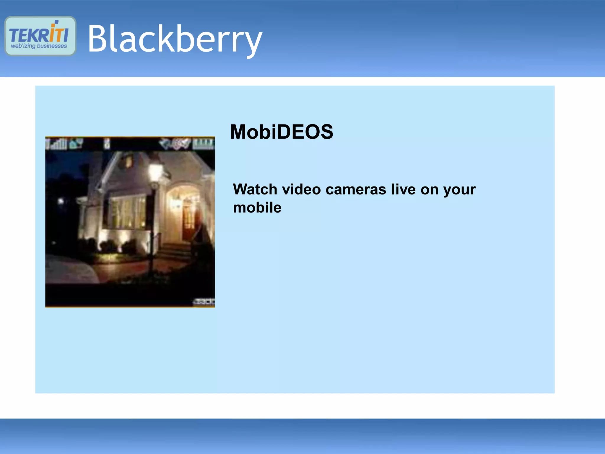 Blackberry
       ClicknShare
       Vera Live Player
        MobiDEOS
      – Capture text, photo, audio and video from your
      mobile and share it with your family and friends on
      email or mobile. cameras live on your
        - Playing animated avatar clips embedded in
           Watch video
        compressed files as well as the clips hosted on
           mobile
      – Share image, audio, video from phone’s gallery.
        the http servers

      – Use phone’s contact list avatars and slide shows
        – allow users to access for sharing.
        in VAR* file format.
      – The shared content can be viewed on phone,
      webCreatingand wap.videos with animated
        – (email) runtime
        characters for playing voice messages, voice
      – The application is supported on Android and
        blogs, voice mails, etc.
      Blackberry platforms.
 