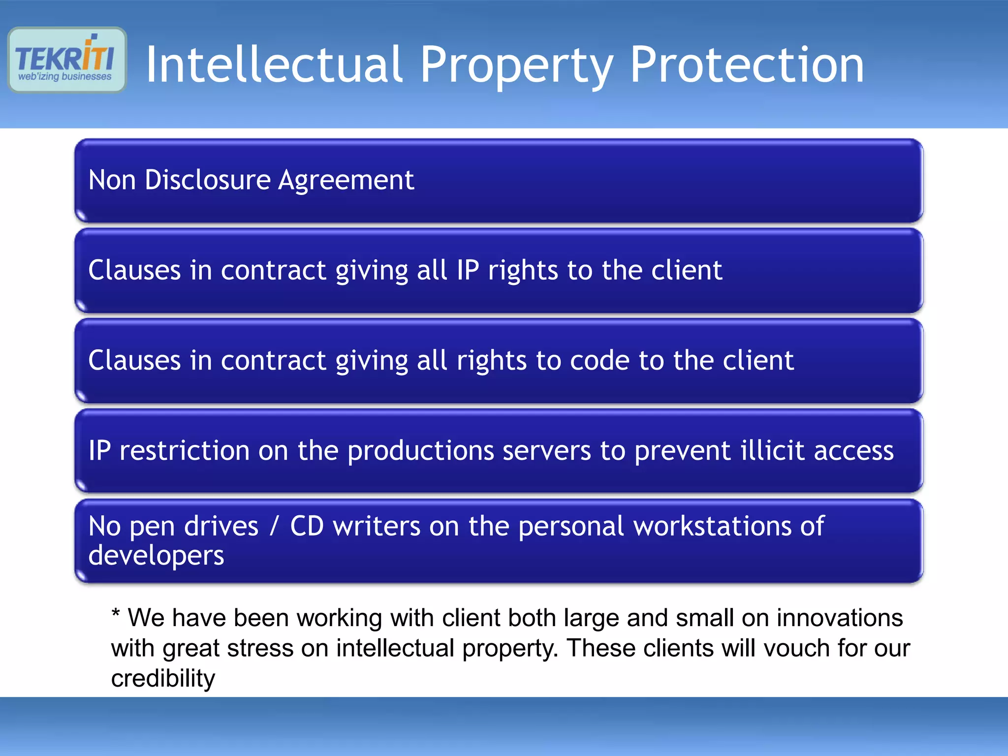 Intellectual Property Protection

Non Disclosure Agreement


Clauses in contract giving all IP rights to the client


Clauses in contract giving all rights to code to the client


IP restriction on the productions servers to prevent illicit access

No pen drives / CD writers on the personal workstations of
developers

 * We have been working with client both large and small on innovations
 with great stress on intellectual property. These clients will vouch for our
 credibility
 