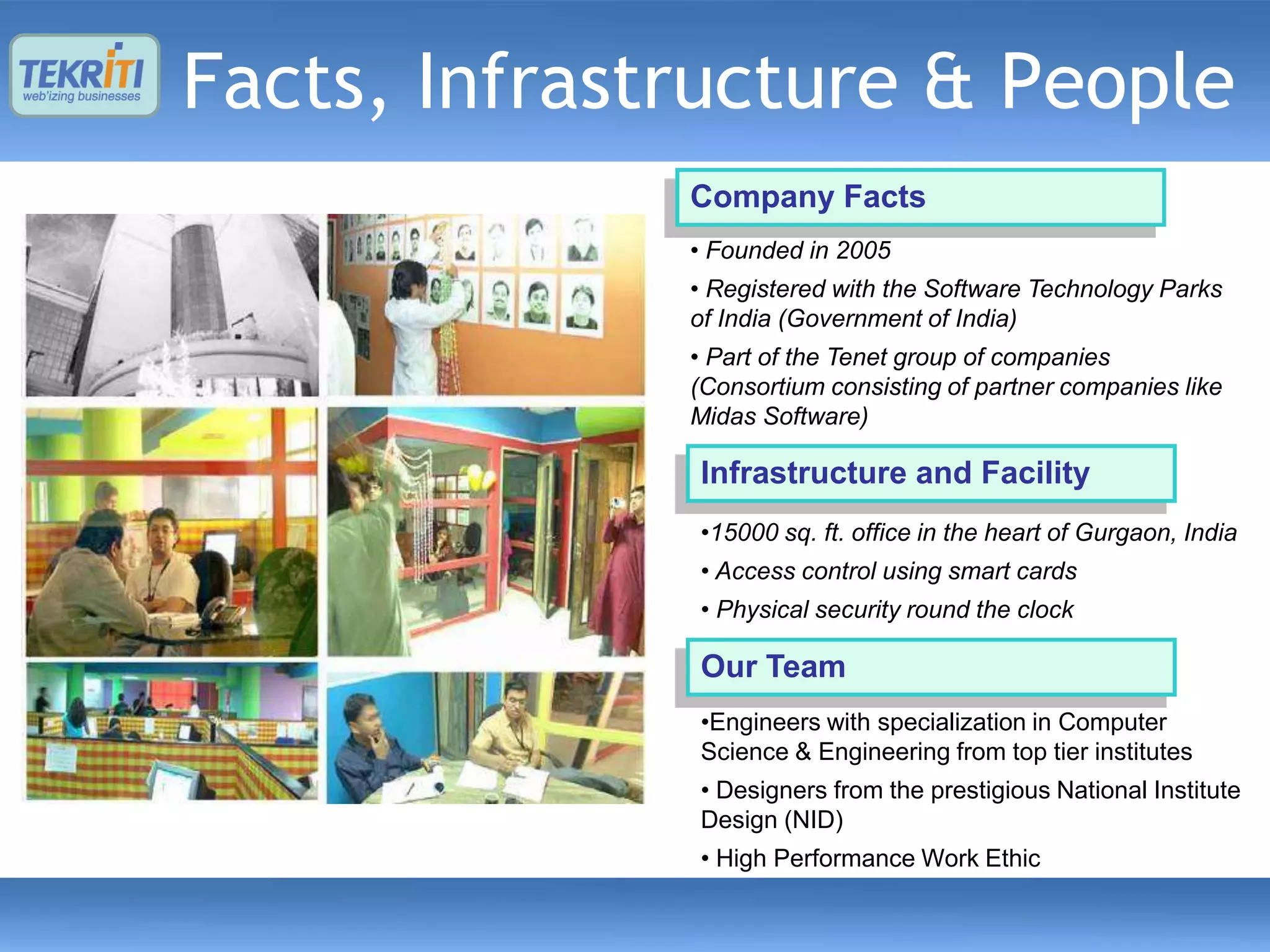 Facts, Infrastructure & People
              Company Facts
              • Founded in 2005
              • Registered with the Software Technology Parks
              of India (Government of India)
              • Part of the Tenet group of companies
              (Consortium consisting of partner companies like
              Midas Software)

              Infrastructure and Facility
              •15000 sq. ft. office in the heart of Gurgaon, India
              • Access control using smart cards
              • Physical security round the clock

              Our Team
              •Engineers with specialization in Computer
              Science & Engineering from top tier institutes
              • Designers from the prestigious National Institute
              Design (NID)
              • High Performance Work Ethic
 