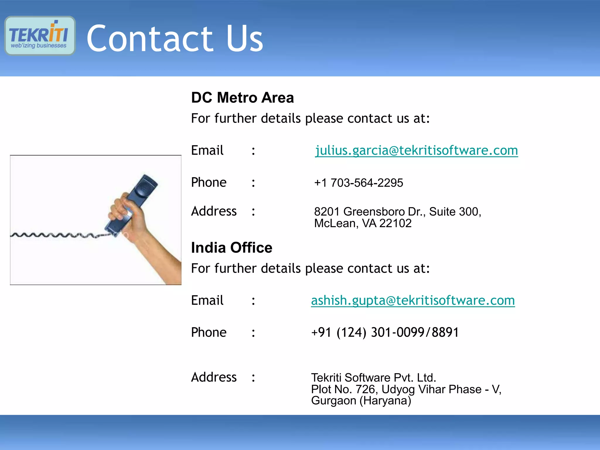 Contact Us
     DC Metro Area
     For further details please contact us at:

     Email     :          julius.garcia@tekritisoftware.com

     Phone     :          +1 703-564-2295

     Address   :          8201 Greensboro Dr., Suite 300,
                          McLean, VA 22102

     India Office
     For further details please contact us at:

     Email     :         ashish.gupta@tekritisoftware.com

     Phone     :         +91 (124) 301-0099/8891


     Address   :         Tekriti Software Pvt. Ltd.
                         Plot No. 726, Udyog Vihar Phase - V,
                         Gurgaon (Haryana)
 