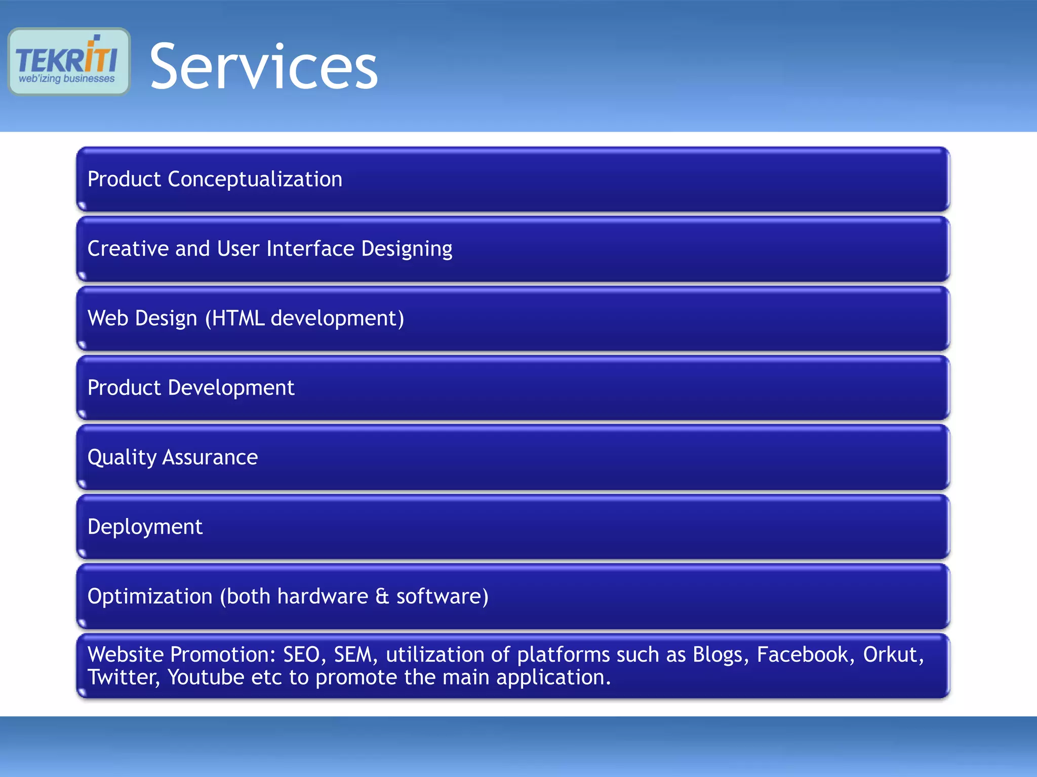 Services
Product Conceptualization


Creative and User Interface Designing


Web Design (HTML development)


Product Development


Quality Assurance


Deployment


Optimization (both hardware & software)

Website Promotion: SEO, SEM, utilization of platforms such as Blogs, Facebook, Orkut,
Twitter, Youtube etc to promote the main application.
 