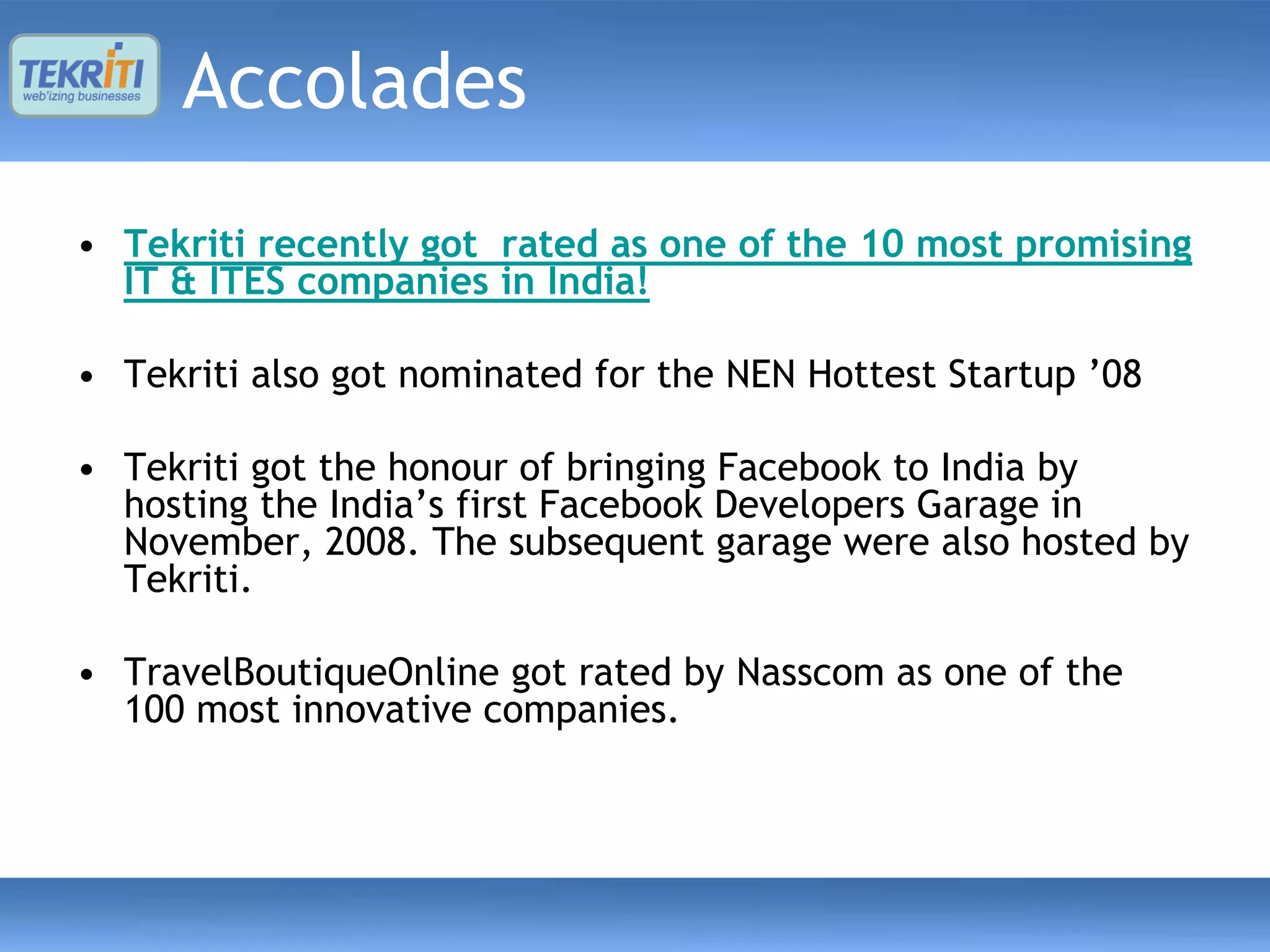 Accolades
• Tekriti recently got rated as one of the 10 most promising
  IT & ITES companies in India!

• Tekriti also got nominated for the NEN Hottest Startup ’08

• Tekriti got the honour of bringing Facebook to India by
  hosting the India’s first Facebook Developers Garage in
  November, 2008. The subsequent garage were also hosted by
  Tekriti.

• TravelBoutiqueOnline got rated by Nasscom as one of the
  100 most innovative companies.
 