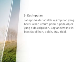 3. Kesimpulan
Tahap terakhir adalah kesimpulan yang
berisi kesan umum penulis pada objek
yang dideskripsikan. Bagian terakhir ini
bersifat pilihan, boleh, atau tidak.
 