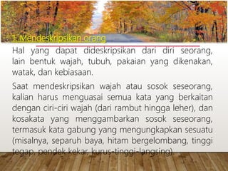 1. Mendeskripsikan orang
Hal yang dapat dideskripsikan dari diri seorang,
lain bentuk wajah, tubuh, pakaian yang dikenakan,
watak, dan kebiasaan.
Saat mendeskripsikan wajah atau sosok seseorang,
kalian harus menguasai semua kata yang berkaitan
dengan ciri-ciri wajah (dari rambut hingga leher), dan
kosakata yang menggambarkan sosok seseorang,
termasuk kata gabung yang mengungkapkan sesuatu
(misalnya, separuh baya, hitam bergelombang, tinggi
tegap, pendek kekar, kurus-tinggi-langsing).
www.yulius-kendek.blogspot.com
 