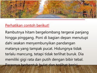 Perhatikan contoh berikut!
Rambutnya hitam bergelombang tergerai panjang
hingga pinggang. Poni di bagian depan menutupi
dahi seakan menyembunyikan pandangan
matanya yang tampak pucat. Hidungnya tidak
terlalu mancung, tetapi tidak terlihat buruk. Dia
memiliki gigi rata dan putih dengan bibir tebal.
Parasnya berbentuk bulat dan terlihat berisi.
www.yulius-kendek.blogspot.com
 