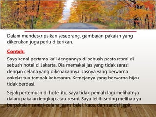 Dalam mendeskripsikan seseorang, gambaran pakaian yang
dikenakan juga perlu diberikan.
Contoh:
Saya kenal pertama kali dengannya di sebuah pesta resmi di
sebuah hotel di Jakarta. Dia memakai jas yang tidak serasi
dengan celana yang dikenakannya. Jasnya yang berwarna
cokelat tua tampak kebesaran. Kemejanya yang berwarna hijau
tidak berdasi.
Sejak pertemuan di hotel itu, saya tidak pernah lagi melihatnya
dalam pakaian lengkap atau resmi. Saya lebih sering melihatnya
berpakaian santai-celana jeans belel, kaos, dan sandal jepit.
www.yulius-kendek.blogspot.com
 