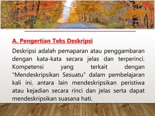 A. Pengertian Teks Deskripsi
Deskripsi adalah pemaparan atau penggambaran
dengan kata-kata secara jelas dan terperinci.
Kompetensi yang terkait dengan
"Mendeskripsikan Sesuatu" dalam pembelajaran
kali ini, antara lain mendeskripsikan peristiwa
atau kejadian secara rinci dan jelas serta dapat
mendeskripsikan suasana hati.
www.yulius-kendek.blogspot.com
 