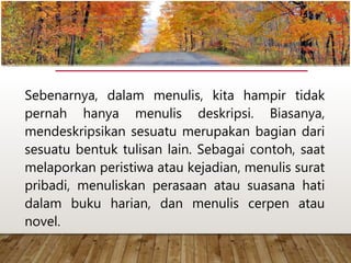 Sebenarnya, dalam menulis, kita hampir tidak
pernah hanya menulis deskripsi. Biasanya,
mendeskripsikan sesuatu merupakan bagian dari
sesuatu bentuk tulisan lain. Sebagai contoh, saat
melaporkan peristiwa atau kejadian, menulis surat
pribadi, menuliskan perasaan atau suasana hati
dalam buku harian, dan menulis cerpen atau
novel.
www.yulius-kendek.blogspot.com
 