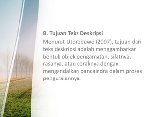 B. Tujuan Teks Deskripsi
Menurut Utorodewo (2007), tujuan dari
teks deskripsi adalah menggambarkan
bentuk objek pengamatan, sifatnya,
rasanya, atau coraknya dengan
mengandalkan pancaindra dalam proses
penguraiannya.
 