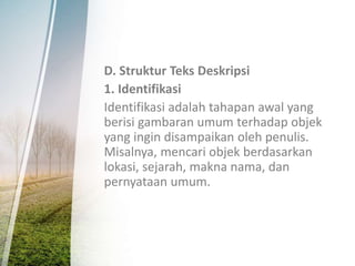 D. Struktur Teks Deskripsi
1. Identifikasi
Identifikasi adalah tahapan awal yang
berisi gambaran umum terhadap objek
yang ingin disampaikan oleh penulis.
Misalnya, mencari objek berdasarkan
lokasi, sejarah, makna nama, dan
pernyataan umum.
 