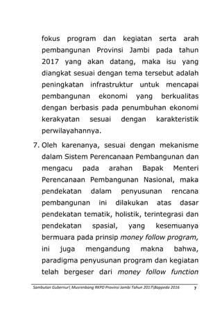 Sambutan Gubernur Musrenbang RKPD Provinsi Jambi Tahun 2017Bappeda 2016 7
fokus program dan kegiatan serta arah
pembangunan Provinsi Jambi pada tahun
2017 yang akan datang, maka isu yang
diangkat sesuai dengan tema tersebut adalah
peningkatan infrastruktur untuk mencapai
pembangunan ekonomi yang berkualitas
dengan berbasis pada penumbuhan ekonomi
kerakyatan sesuai dengan karakteristik
perwilayahannya.
7. Oleh karenanya, sesuai dengan mekanisme
dalam Sistem Perencanaan Pembangunan dan
mengacu pada arahan Bapak Menteri
Perencanaan Pembangunan Nasional, maka
pendekatan dalam penyusunan rencana
pembangunan ini dilakukan atas dasar
pendekatan tematik, holistik, terintegrasi dan
pendekatan spasial, yang kesemuanya
bermuara pada prinsip money follow program,
ini juga mengandung makna bahwa,
paradigma penyusunan program dan kegiatan
telah bergeser dari money follow function
 