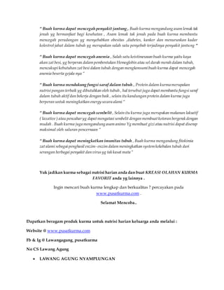 “ Buah kurma dapat mencegah penyakit jantung , Buah kurma mengandung asam lemak tak
jenuh yg bermanfaat bagi kesehatan , Asam lemak tak jenuh pada buah kurma membantu
mencegah peradangan yg menyebabkan obesitas ,diabetes, kanker dan menurunkan kadar
kolestrol jahat dalam tubuh yg merupakan salah satu penyebab terjadinya penyakit jantung “
“ Buah kurma dapat mencegah anemia , Salah satu keistimewaan buah kurma yaitu kaya
akan zat besi, yg berperan dalam pembentukan Hemoglobin atau sel darah merah dalam tubuh,
mencukupi kebutuhan zat besi dalam tubuh dengan mengkonsumi buah kurma dapat mencegah
anemia beserta gejala nya “
“ Buah kurma mendukung fungsi saraf dalam tubuh , Protein dalam kurma merupakan
nutrisi pangan terbaik yg dibutuhkan oleh tubuh , hal tersebut juga dapat membantu fungsi saraf
dalam tubuh aktif dan bekerja dengan baik , selain itu kandungan protein dalam kurma juga
berperan untuk meningkatkan energy secara alami “
“ Buah kurma dapat mencegah sembelit , Selain itu kurma juga merupakan makanan laksatif
( laxative ) atau pencaharyg dapat mengatasi sembelit dengan membuat kotoran bergerak dengan
mudah . Buah kurma juga mengandung asam animo Yg membuat gizi atau nutrisi dapat diserap
maksimal oleh saluran pencernaan “
“ Buah kurma dapat meningkatkan imunitas tubuh , Buah kurma mengandung fitokimia
zat alami sebagai penghasil enzim- enzim dalam meningkatkan system kekebalan tubuh dari
serangan berbagai penyakit dan virusyg tak kasat mata “
Yuk jadikan kurma sebagai nutrisi harian anda dan buat KREASI OLAHAN KURMA
FAVORIT anda yg lainnya .
Ingin mencari buah kurma lengkap dan berkualitas ? percayakan pada
www.pusatkurma.com .
Selamat Mencoba..
Dapatkan beragam produk kurma untuk nutrisi harian keluarga anda melalui :
Website @ www.pusatkurma.com
Fb & Ig @ Lawangagung_pusatkurma
No CS Lawang Agung
 LAWANG AGUNG NYAMPLUNGAN
 