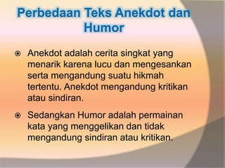 Perbedaan Teks Anekdot dan
Humor
 Anekdot adalah cerita singkat yang
menarik karena lucu dan mengesankan
serta mengandung suatu hikmah
tertentu. Anekdot mengandung kritikan
atau sindiran.
 Sedangkan Humor adalah permainan
kata yang menggelikan dan tidak
mengandung sindiran atau kritikan.
 