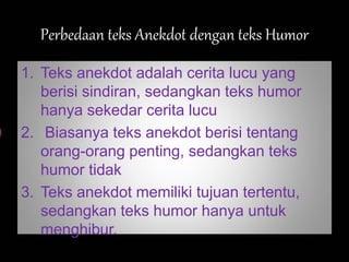 Perbedaan teks Anekdot dengan teks Humor
1. Teks anekdot adalah cerita lucu yang
berisi sindiran, sedangkan teks humor
hanya sekedar cerita lucu
2. Biasanya teks anekdot berisi tentang
orang-orang penting, sedangkan teks
humor tidak
3. Teks anekdot memiliki tujuan tertentu,
sedangkan teks humor hanya untuk
menghibur.
 