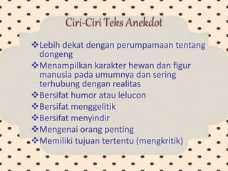 Ciri-Ciri Teks Anekdot
Lebih dekat dengan perumpamaan tentang
dongeng
Menampilkan karakter hewan dan figur
manusia pada umumnya dan sering
terhubung dengan realitas
Bersifat humor atau lelucon
Bersifat menggelitik
Bersifat menyindir
Mengenai orang penting
Memiliki tujuan tertentu (mengkritik)
 