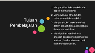 Tujuan
Pembelajaran
1. Menganalisis teks anekdot dari
aspek makna tersirat.
2. Mengevaluasi struktur dan
kebahasaan teks anekdot.
3. Mengonstruksi makna tersirat
dalam sebuah teks anekdot baik
lisan maupun tulisan
4. Menciptakan kembali teks
anekdot dengan memperhatikan
struktur, dan kebahasaan baik
lisan maupun tulisan.
4
 