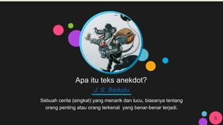 Apa itu teks anekdot?
J. S. Badudu
Sebuah cerita (singkat) yang menarik dan lucu, biasanya tentang
orang penting atau orang terkenal yang benar-benar terjadi.
5
 