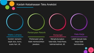 Kaidah Kebahasaan Teks Anekdot
Waktu Lampau
Contoh: kemarin,
sejak dulu, kono,
suatu hari, dll.
Pertanyaan Retorik
Pertanyaan yang
tidak membutuhkan
jawaban.
Konjungsi
Menghubungkan
kata-kata, frasa-frasa,
kalimat-kalimat, dll.
Kata Kerja
Lebih banyak kata
kerja tidak
berimbuhan.
9
 