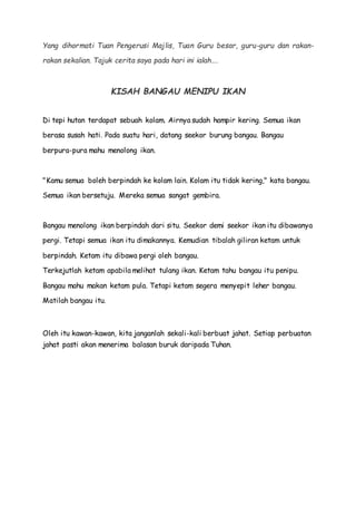 Yang dihormati Tuan Pengerusi Majlis, Tuan Guru besar, guru-guru dan rakan-
rakan sekalian. Tajuk cerita saya pada hari ini ialah….
KISAH BANGAU MENIPU IKAN
Di tepi hutan terdapat sebuah kolam. Airnya sudah hampir kering. Semua ikan
berasa susah hati. Pada suatu hari, datang seekor burung bangau. Bangau
berpura-pura mahu menolong ikan.
"Kamu semua boleh berpindah ke kolam lain. Kolam itu tidak kering," kata bangau.
Semua ikan bersetuju. Mereka semua sangat gembira.
Bangau menolong ikan berpindah dari situ. Seekor demi seekor ikan itu dibawanya
pergi. Tetapi semua ikan itu dimakannya. Kemudian tibalah giliran ketam untuk
berpindah. Ketam itu dibawa pergi oleh bangau.
Terkejutlah ketam apabila melihat tulang ikan. Ketam tahu bangau itu penipu.
Bangau mahu makan ketam pula. Tetapi ketam segera menyepit leher bangau.
Matilah bangau itu.
Oleh itu kawan-kawan, kita janganlah sekali-kali berbuat jahat. Setiap perbuatan
jahat pasti akan menerima balasan buruk daripada Tuhan.
 