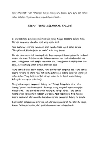 Yang dihormati Tuan Pengerusi Majlis, Tuan Guru besar, guru-guru dan rakan-
rakan sekalian. Tajuk cerita saya pada hari ini ialah….
KISAH TIUNG MELARIKAN KALUNG
Di atas sebatang pokok di pinggir sebuah hutan, tinggal sepasang burung tiung.
Mereka mempunyai dua ekor anak yang masih kecil.
Pada suatu hari, mereka mendapati anak mereka tiada lagi di dalam sarang.
"Mungkin anak kita terjatuh ke tanah," kata tiung jantan.
Mereka cuba mencari di bawah pok-ok. Rupa-rupanya di bawah pokok itu terdapat
seekor ular sawa. Tahulah mereka bahawa anak mereka telah dimakan oleh ular
sawa. Tiung jantan tidak sempat melarikan diri. Tiung jantan ditangkap oleh ular
sawa. Matilah tiung jantan ditelan oleh ular sawa
Tiung betina berasa sedih. Namun, tiung betina tidak berputus asa. Tiung betina
segera terbang ke istana raja. Ketika itu, puteri raja sedang bersiram (mandi) di
dalam kolam. Tiung betina melihat di tepi kolam itu terdapat seutas kalung.
Kalung itu kepunyaan puteri raja.
Tiung betina segera mengambil kalung itu. "Tolong! Kalung beta dicuri oleh
burung," puteri raja itu menjerit. Beberapa orang pengawal segera mengejar
tiung betina. Tiung betina melarikan kalung itu ke tepi hutan. Tiung betina
melemparkan kalung itu di hadapan ular sawa. Apabila pengawal tiba, mereka
segera membunuh ular sawa itu. Kemudian mereka mengambil kalung itu semula.
Demikianlah balasan yang diterima oleh ular sawa yang jahat itu. Oleh itu kawan-
kawan, Setiap perbuatan jahat pasti akan menerima balasan buruk.
 