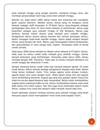 2
TEKSBIOGRAFI|Maret13,2017
anak sekolah minggu yang sangat menarik, membuat minggu ceria, dan
membuat perpustakaan kecil bagi anak-anak sekolah minggu.
Setelah itu, pada tahun 1996, beliau tamat dari kuliahnya dan mendapat
gelar sarjana ekonomi. Setelah tamat, beliau pergi ke bengkulu untuk
bekerja sebagai staff keuangan di PT.Bukit Sunur yang bergerak sebagai
perdagangan batu bara. Di sana selain bekerja di perkantoran, beliau juga
berprofesi sebagai guru sekolah minggu di GKI Bengkulu. Beliau juga
bertemu banyak kawan disana yang menjadi guru sekolah minggu.
Pengalaman beliau disana paling menarik dari semua kehidupan beliau.
Selain mengajar anak-anak sekolah minggu, beliau dapat bergaul dengan
teman yang banyak dan baik. Beliau juga beranggapan bahwa perkawanan
dan persaudaraan di sana sangat baik, seperti, merayakan natal di setiap
rumah jemaat.
Pada tahun 2000 beliau kembali ke Medan untuk bekerja di PT.Bahni Utama.
Pada saat itu beliau sudah tidak menjadi guru sekolah minggu, karena
banyak pekerjaan yang berhalangan. Kemudian pada tahun 2002, beliau
menikah dengan NJP. Panjaitan. Pada saat itu beliau menjadi berstatus ibu
rumah tangga dan dikaruniai 4 anak.
Sampai sekarang beliau sudah tidak lagi menjadi pelayan gereja. Di masa
muda beliau, beliau banyak berbagi pengalaman kepada anak-anak. Dalam
hidup beliau terdapat motto “ilmu tanpa agama sama dengan lumpuh,
agama tanpa ilmu sama dengan buta”. Maka dalam hidup ilmu dan agama
harus berkembang bersama, supaya apa yang kita pelajari dalam hidup kita
tidak sia-sia dan dapat berguna bagi masyarakat. Beliau telah membuktikan
segala usaha-usahanya tidak sia-sia, beliau membuktikan bahwa anak-anak
didik beliau kini telah sukses. Dan kita juga harus bertindak seperti motto
beliau, supaya ilmu yang kita pelajari tidak menjadi musuh bagi kita.
Itulah beberapa catatan tentang seorang guru sekolah minggu yang telah
bersusah payah untuk meningkatkan iman anak-anak kepada Tuhan.
 