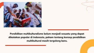 Pendidikan multikulturalisme belum menjadi sesuatu yang dapat
dikatakan popular di Indonesia, paham tentang konsep pendidikan
multikultural masih tergolong baru.
 