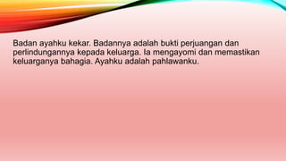 Badan ayahku kekar. Badannya adalah bukti perjuangan dan
perlindungannya kepada keluarga. Ia mengayomi dan memastikan
keluarganya bahagia. Ayahku adalah pahlawanku.
 