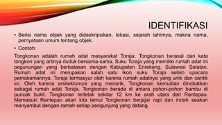 IDENTIFIKASI
• Berisi nama objek yang dideskripsikan, lokasi, sejarah lahirnya, makna nama,
pernyataan umum tentang objek.
• Contoh:
Tongkonan adalah rumah adat masyarakat Toraja. Tongkonan berasal dari kata
tongkon yang artinya duduk bersama-sama. Suku Toraja yang memiliki rumah adat ini
pegunungan yang berbatasan dengan Kabupaten Enrekang, Sulawesi Selatan.
Rumah adat ini merupakan salah satu ikon suku Toraja selain upacara
pemakamannya. Toraja termasyur oleh karena rumah adatnya yang unik dan cantik
ini. Oleh karena arsitekturnya yang menarik, Tongkonan kemudian dinobatkan
sebagai rumah adat Toraja. Tongkonan berada di antara pohon-pohon bambu di
puncak bukit. Tongkonan terletak sekitar 12 km ke arah utara dari Rantepao.
Memasuki Rantepao akan kita temui Tongkonan berjajar rapi dan indah seakan
menyambut dengan ramah setiap pengunjung yang datang.
 