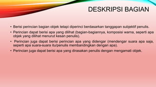 DESKRIPSI BAGIAN
• Berisi perincian bagian objek tetapi diperinci berdasarkan tanggapan subjektif penulis.
• Perincian dapat berisi apa yang dilihat (bagian-bagiannya, komposisi warna, seperti apa
objek yang dilihat menurut kesan penulis).
• Perincian juga dapat berisi perincian apa yang didengar (mendengar suara apa saja,
seperti apa suara-suara itu/penulis membandingkan dengan apa).
• Perincian juga dapat berisi apa yang dirasakan penulis dengan mengamati objek.
 