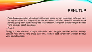 PENUTUP
• Pada bagian penutup teks deskripsi berupa kesan umum mengenai bahasan yang
sedang dibahas. Ciri bagian simpulan teks deskripsi ialah mewakili seluruh aspek
penting yang telah dijabarkan pada teks tersebut. Simpulan dibuat dengan bahasa
yang singkat, padat, dan jelas.
• Contoh:
Sungguh kaya warisan budaya Indonesia. Kita bangga memiliki warisan budaya
dengan nilai artistik yang tinggi dan unik. Rumah adat Tongkonan warisan budaya
yang perlu kita jaga.
 