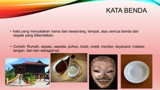 KATA BENDA
• kata yang menyatakan nama dari seseorang, tempat, atau semua benda dan
segala yang dibendakan.
• Contoh: Rumah, sepatu, sepeda, pohon, botol, mobil, monitor, keyboard, masker,
tangan, dan lain sebagainya
 