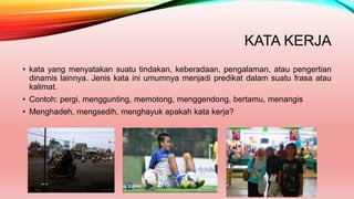 KATA KERJA
• kata yang menyatakan suatu tindakan, keberadaan, pengalaman, atau pengertian
dinamis lainnya. Jenis kata ini umumnya menjadi predikat dalam suatu frasa atau
kalimat.
• Contoh: pergi, menggunting, memotong, menggendong, bertamu, menangis
• Menghadeh, mengsedih, menghayuk apakah kata kerja?
 