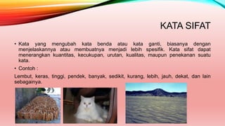 KATA SIFAT
• Kata yang mengubah kata benda atau kata ganti, biasanya dengan
menjelaskannya atau membuatnya menjadi lebih spesifik. Kata sifat dapat
menerangkan kuantitas, kecukupan, urutan, kualitas, maupun penekanan suatu
kata.
• Contoh :
Lembut, keras, tinggi, pendek, banyak, sedikit, kurang, lebih, jauh, dekat, dan lain
sebagainya.
 
