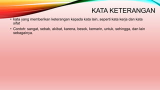 KATA KETERANGAN
• kata yang memberikan keterangan kepada kata lain, seperti kata kerja dan kata
sifat
• Contoh: sangat, sebab, akibat, karena, besok, kemarin, untuk, sehingga, dan lain
sebagainya.
 
