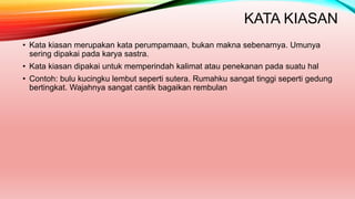 KATA KIASAN
• Kata kiasan merupakan kata perumpamaan, bukan makna sebenarnya. Umunya
sering dipakai pada karya sastra.
• Kata kiasan dipakai untuk memperindah kalimat atau penekanan pada suatu hal
• Contoh: bulu kucingku lembut seperti sutera. Rumahku sangat tinggi seperti gedung
bertingkat. Wajahnya sangat cantik bagaikan rembulan
 