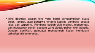 • Teks deskripsi adalah teks yang berisi penggambaran suatu
objek, tempat, atau peristiwa tertentu kepada pembaca secara
jelas dan terperinci. Pembaca seolah-olah melihat, mendengar,
dan merasakan sendiri sesuatu yang dideskripsikan oleh penulis.
Dengan demikian, pembaca memperoleh kesan mendalam
terhadap tulisan tersebut.
 