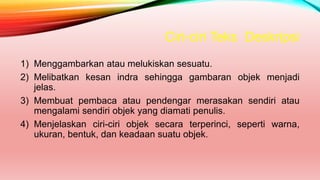Ciri-ciri Teks Deskripsi
1) Menggambarkan atau melukiskan sesuatu.
2) Melibatkan kesan indra sehingga gambaran objek menjadi
jelas.
3) Membuat pembaca atau pendengar merasakan sendiri atau
mengalami sendiri objek yang diamati penulis.
4) Menjelaskan ciri-ciri objek secara terperinci, seperti warna,
ukuran, bentuk, dan keadaan suatu objek.
 