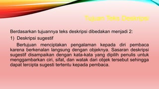 Tujuan Teks Deskripsi
Berdasarkan tujuannya teks deskripsi dibedakan menjadi 2:
1) Deskripsi sugestif
Bertujuan menciptakan pengalaman kepada diri pembaca
karena berkenalan langsung dengan objeknya. Sasaran deskripsi
sugestif disampaikan dengan kata-kata yang dipilih penulis untuk
menggambarkan ciri, sifat, dan watak dari objek tersebut sehingga
dapat tercipta sugesti tertentu kepada pembaca.
 