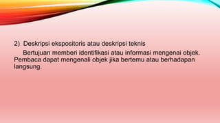 2) Deskripsi ekspositoris atau deskripsi teknis
Bertujuan memberi identifikasi atau informasi mengenai objek.
Pembaca dapat mengenali objek jika bertemu atau berhadapan
langsung.
 