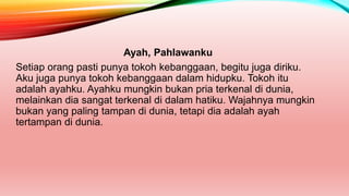 Ayah, Pahlawanku
Setiap orang pasti punya tokoh kebanggaan, begitu juga diriku.
Aku juga punya tokoh kebanggaan dalam hidupku. Tokoh itu
adalah ayahku. Ayahku mungkin bukan pria terkenal di dunia,
melainkan dia sangat terkenal di dalam hatiku. Wajahnya mungkin
bukan yang paling tampan di dunia, tetapi dia adalah ayah
tertampan di dunia.
 
