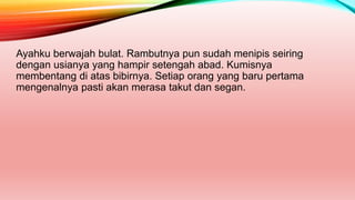 Ayahku berwajah bulat. Rambutnya pun sudah menipis seiring
dengan usianya yang hampir setengah abad. Kumisnya
membentang di atas bibirnya. Setiap orang yang baru pertama
mengenalnya pasti akan merasa takut dan segan.
 