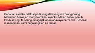 Padahal, ayahku tidak seperti yang dibayangkan orang-orang.
Meskipun berwajah menyeramkan, ayahku adalah sosok penuh
kasih saying. Ia sering mengajak anak-anaknya bercanda. Sesekali
ia menemani kami berjalan-jalan ke taman.
 