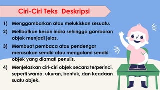 1) Menggambarkan atau melukiskan sesuatu.
2) Melibatkan kesan indra sehingga gambaran
objek menjadi jelas.
3) Membuat pembaca atau pendengar
merasakan sendiri atau mengalami sendiri
objek yang diamati penulis.
4) Menjelaskan ciri-ciri objek secara terperinci,
seperti warna, ukuran, bentuk, dan keadaan
suatu objek.
Ciri-Ciri Teks Deskripsi
 