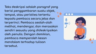 Teks deskripsi adalah paragraf yang
berisi penggambaran suatu objek,
tempat, atau peristiwa tertentu
kepada pembaca secara jelas dan
terperinci. Pembaca seolah-olah
melihat, mendengar, dan merasakan
sendiri sesuatu yang dideskripsikan
oleh penulis. Dengan demikian,
pembaca memperoleh kesan
mendalam terhadap tulisan
tersebut.
 