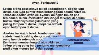 Ayah, Pahlawanku
Setiap orang pasti punya tokoh kebanggaan, begitu juga
diriku. Aku juga punya tokoh kebanggaan dalam hidupku.
Tokoh itu adalah ayahku. Ayahku mungkin bukan pria
terkenal di dunia, melainkan dia sangat terkenal di dalam
hatiku. Wajahnya mungkin bukan yang
paling tampan di dunia, tetapi dia adalah
ayah tertampan di dunia.
Ayahku berwajah bulat. Rambutnya pun
sudah menipis seiring dengan usianya
yang hampir setengah abad.
Kumisnya membentang di atas bibirnya.
Setiap orang yang baru pertama mengenalnya
pasti akan merasa takut dan segan.
 