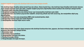 Langkah-langkah menysusn teks deskripsi baik secara lisan maupun tertulis
Teks deskripsi dapat disajikan dalam bentuk lisan dan tulisan. Dalam bentuk lisan, teks deskripsi dapat disajikan baik bentuk rekaman
suara maupun tayangan suara dan video. Langkah-langkah yang harus diperhatikan dalam membuat teks deskripsi sebagai berikut.
1. Memahami objek yang akan dideskripsikan.
2. Menghindari penggunaan kata atau kalimat kasar saat menyampaikan deskripsi suatu objek.
3. Menghindari kata atau kalimat yang bersifat subjektif, menyerang pribadi atau fisik seseorang, dan menjatuhkan objek yang
dideskripsikan.
4. Menghindari kata-kata yang mengandung SARA untuk mendeskripsikan objek.
5. Menggunakan kalimat sopan dan mudah dipahami.
6. Menyampaikan deskripsi objek secara runtut.
Selain dalam bantuk lisan, kamu dapat menyusun teks deskripsi berdasarkan data, gagasan, dan kesan terhadap objek. Langkah-langkah
menyusun teks deskripsi sebagai berikut.
1. Menentukan topik.
2. Menentukan tujuan penulisan.
3. Mengumpulkan informasi atau bahan.
4. Membuat kerangka tulisan.
5. Mengembangkan kerangka karangan.
 
