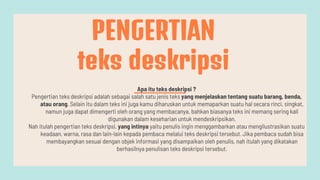 Apa itu teks deskripsi ?
Pengertian teks deskripsi adalah sebagai salah satu jenis teks yang menjelaskan tentang suatu barang, benda,
atau orang. Selain itu dalam teks ini juga kamu diharuskan untuk memaparkan suatu hal secara rinci, singkat,
namun juga dapat dimengerti oleh orang yang membacanya, bahkan biasanya teks ini memang sering kali
digunakan dalam keseharian untuk mendeskripsikan.
Nah itulah pengertian teks deskripsi, yang intinya yaitu penulis ingin menggambarkan atau mengilustrasikan suatu
keadaan, warna, rasa dan lain-lain kepada pembaca melalui teks deskripsi tersebut. Jika pembaca sudah bisa
membayangkan sesuai dengan objek informasi yang disampaikan oleh penulis, nah itulah yang dikatakan
berhasilnya penulisan teks deskripsi tersebut.
PENGERTIAN
teks deskripsi
 