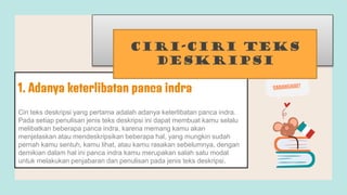 Ciri teks deskripsi yang pertama adalah adanya keterlibatan panca indra.
Pada setiap penulisan jenis teks deskripsi ini dapat membuat kamu selalu
melibatkan beberapa panca indra, karena memang kamu akan
menjelaskan atau mendeskripsikan beberapa hal, yang mungkin sudah
pernah kamu sentuh, kamu lihat, atau kamu rasakan sebelumnya, dengan
demikian dalam hal ini panca indra kamu merupakan salah satu modal
untuk melakukan penjabaran dan penulisan pada jenis teks deskripsi.
1. Adanya keterlibatan panca indra
Ciri-ciri Teks
Deskripsi
 