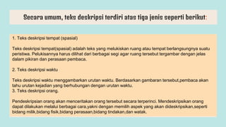 Secara umum, teks deskripsi terdiri atas tiga jenis seperti berikut:
1. Teks deskripsi tempat (spasial)
Teks deskripsi tempat(spasial) adalah teks yang melukiskan ruang atau tempat berlangsungnya suatu
peristiwa. Pelukisannya harus dilihat dari berbagai segi agar ruang tersebut tergambar dengan jelas
dalam pikiran dan perasaan pembaca.
2. Teks deskripsi waktu
Teks deskripsi waktu menggambarkan urutan waktu. Berdasarkan gambaran tersebut,pembaca akan
tahu urutan kejadian yang berhubungan dengan urutan waktu.
3. Teks deskripsi orang.
Pendeskripsian orang akan menceritakan orang tersebut secara terperinci. Mendeskripsikan orang
dapat dilakukan melalui berbagai cara,yakni dengan memilih aspek yang akan dideskripsikan,seperti
bidang milik,bidang fisik,bidang perasaan,bidang tindakan,dan watak.
 