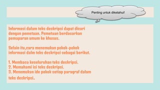 Informasi dalam teks deskripsi dapat dicari
dengan pemetaan. Pemetaan berdasarkan
pemaparan umum ke khusus.
Selain itu,cara menemukan pokok-pokok
informasi dalm teks deskripsi sebagai berikut.
1. Membaca keseluruhan teks deskripsi.
2. Memahami isi teks deskripsi.
3. Menemukan ide pokok setiap paragraf dalam
teks deskripsi.
Penting untuk diketahui!
 